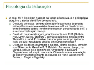 Psicologia da Educação
 A psic. foi a disciplina nuclear da teoria educativa, e a pedagogia
adquiriu o status científico demandado.
 O estudo de testes: construção e aperfeiçoamento de provas
psicométricas como a revisão da escala métrica Binet-Simon,
entre inúmeros outros (rendimento escolar, personalidade etc.) e
sua comercialização maciça.
 O estudo da aprendizagem, principalmente nos EUA (Guthrie,
Hull, Lewin,Gates, Stanford), acirrou a polêmica iniciada entre
Thorndike e Judd: É possível transpor para o campo aplicado
(sala de aula) resultados obtidos em outros contextos?
 O estudo do desenvolvimento e da psic. Infantil cresceu também
nos EUA com A. Gesell e B. T. Baldwin. Ao mesmo tempo, na
Europa, seguia-se o caminho de Alfred Binet e Edouard
Claparède na educação renovada. Cita-se também, em relação
ao desenvolvimento infantil os estudos de Henri Wallon,René
Zazzo, J. Piaget e Vygotsky.
 