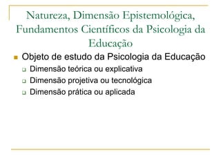 Natureza, Dimensão Epistemológica,
Fundamentos Científicos da Psicologia da
Educação
 Objeto de estudo da Psicologia da Educação
 Dimensão teórica ou explicativa
 Dimensão projetiva ou tecnológica
 Dimensão prática ou aplicada
 