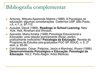 Bibliografia complementar
 Antunes, Mitsuko Aparecida Makino (1988). A Psicologia na
educação: algumas considerações. Cadernos USP, São Paulo,
v.5, n.1, p. 97-112
 Ausubel, David (1969). Readings in School Learning. New
York: Holt, Rinehart and Winston.
 Azevedo, Maria Amélia (1999) Psicologia Educacional e
Educação: uma relação teoricamente eficaz, porém,
praticamente ineficiente? Psicologia da Educação. Revista do
Programa de Estudos pós-graduados PUC SP, EDUC, v. 9, 2º
sem, p. 65-90
 Coll Salvador, César; Palácios, Jesús e Marchesi, Álvaro (1996).
Desenvolvimento Psicológico e Educação: Psicologia da
Educação. Vol.2. Porto Alegre: Artes Médicas.
 