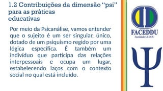 1.2 Contribuições da dimensão “psi”
para as práticas
educativas
Por meio da Psicanálise, vamos entender
que o sujeito é um ser singular, único,
dotado de um psiquismo regido por uma
lógica específica. É também um
indivíduo que participa das relações
interpessoais e ocupa um lugar,
estabelecendo laços com o contexto
social no qual está incluído.
 