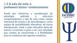 1.3 A sala de aula: o
professor/aluno/ conhecimento
Tendo por referência a consideração da
psicologia aplicada à educação
compreendemos a sala de aula como campo
relacional de ensino e de aprendizagem, como
espaço de possibilidades interativas, de trocas
interpessoais, onde a ação educativa deixa de
exercer o controle e passa a ser uma atividade
que conduz ao crescimento e à flexibilidade
para as mudanças dos agentes escolares..
 