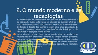 2. O mundo moderno e as
tecnologias
Na consideração da complexidade das questões do mundo moderno e
da sociedade, neste texto, busca-se salientar os aspectos afetivos e
emocionais presentes nas relações entre as pessoas nos dias de hoje.
Destaca-se a direção das páginas a seguir sob a ótica psicológica, da
dimensão subjetiva. Ainda, as contribuições da Psicologia e da
Psicanálise ao espaço relacional escolar.
Nessa direção pode-se dizer que o mundo atual se revela como
reconhecedor dos problemas e detentor da solução para os problemas
humanos. A sociedade na dinâmica da organização e das relações
sociais, propõe regras a serem seguidas para se ter sucesso profissional,
sucesso financeiro, sucesso no amor, realização dos sonhos, e não faltam
receitas de como consegui-los.
 