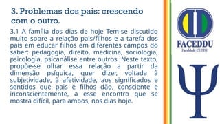 3. Problemas dos pais: crescendo
com o outro.
3.1 A família dos dias de hoje Tem-se discutido
muito sobre a relação pais/filhos e a tarefa dos
pais em educar filhos em diferentes campos do
saber: pedagogia, direito, medicina, sociologia,
psicologia, psicanálise entre outros. Neste texto,
propõe-se olhar essa relação a partir da
dimensão psíquica, quer dizer, voltada à
subjetividade, à afetividade, aos significados e
sentidos que pais e filhos dão, consciente e
inconscientemente, a esse encontro que se
mostra difícil, para ambos, nos dias hoje.
 