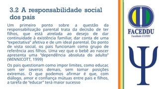 3.2 A responsabilidade social
dos pais
Um primeiro ponto sobre a questão da
responsabilização parental trata da decisão de ter
filhos, que está atrelada ao desejo de dar
continuidade à existência familiar, dar conta de uma
“expectativa” afetiva e de um ideal parental. Do ponto
de vista social, os pais funcionam como grupo de
referência aos filhos. Uma vez que o bebê ao nascer
apresenta uma “dependência absoluta do adulto”
(WINNICOTT, 1999)
Os pais questionam como impor limites, como educar,
sem ser severos demais, sem tomar posições
extremas. O que podemos afirmar é que, com
diálogo, amor e confiança mútuas entre pais e filhos,
a tarefa de “educar” terá maior sucesso
 