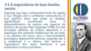 3.4 A importância do laço família-
escola
Vygotsky que liga o desenvolvimento do sujeito
à sua relação com o ambiente sociocultural. O
que significa dizer que todas as relações
significativas contribuem para o
desenvolvimento da pessoa nos espaços da
família e da escola. Para Vygotsky (1998), um dos
principais defeitos da prática educativa é a
separação dos aspectos intelectuais de um lado,
e os afetivos de outro, pois o funcionamento
psicológico tipicamente humano, segundo ele, é
o intelectual e o afetivo. Daí decorre a
importância dos laços familiares e que
antecedem os laços escolares.
 