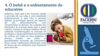 4. O bebê e o enfrentamento do
educativo
Sabemos, hoje, que o ser humano, desde
o princípio de sua vida, é uma totalidade
biopsicossocial e que não é possível
separar ou privilegiar apenas um aspecto
do seu desenvolvimento, sem
comprometer os demais. Os cuidados nos
oferecidos às crianças pelos pais e pelas
creches, escolas e serviços médicos foram
sofrendo transformações na intenção de
privilegiar o desenvolvimento harmonioso
da criança em todos os seus aspectos. É
preciso investir em todas as
possibilidades humanas de crescimento
físico, social, intelectual e afetivo por meio
da busca de um ambiente mais favorável
para esse fim.
 