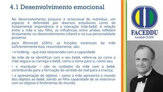 4.1 Desenvolvimento emocional
No desenvolvimento psíquico e emocional do indivíduo, um
aspecto é defendido por diversos estudiosos como de
fundamental importância: é a interação mãe-bebê. A relação
entre a mãe e seu filho, as influências entre ambos refletem
diretamente no desenvolvimento infantil e na sua personalidade
posterior.
para Winnicott (2001), as funções essenciais da mãe
suficientemente boa, resumidamente, são:
• o holding – que está relacionado com a capacidade
da mãe de se identificar com o seu bebê, refere-se ao como a
mãe segura ou carrega o bebê, como o toma para si, como seu;
• o manipular – são os cuidados da mãe com o bebê,
contribuindo para a formação do sentido do real para a criança;
• a apresentação de objetos – como a mãe apresenta o mundo
dos objetos ao bebê, dando ao filho capacidade de se relacionar
com os objetos e fenômenos do mundo.
 