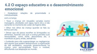 • Estabelecer relações de proximidade e
individualidade
com a criança;
• Tocar a criança em situações variadas (como
massagens, atividades com água, barro etc.), e não
somente no momento de cuidar da higiene dela;
• Olhar nos olhos da criança quando se fala ou
brinca com ela;
• Deixar que ela possa escolher os brinquedos ou
alimentos, fazendo com que a criança perceba suas
necessidades, como fome, desconforto etc. e
manifeste-as para, então, atendê-las;
• Cuidando para não superproteger ou negligenciar,
dois pontos que podem desestruturar a organização
do self verdadeiro, causando posteriormente na
criança uma personalidade fraca e instável,
dificultando sua adaptação ao mundo.
4.2 O espaço educativo e o desenvolvimento
emocional
 
