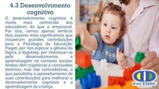 O desenvolvimento cognitivo é
muito mais conhecido dos
educadores do que o emocional.
Por isso, vamos apenas lembrar
dois autores mais significativos que
trouxeram grandes contribuições
para a Psicologia da Educação:
Piaget, por nos explicar a gênese da
lógica, e Vygotsky, por interessar-se
pelo desenvolvimento e
aprendizagem no contexto escolar.
Ambos têm trajetórias e conclusões
distintas, mas não contraditórias, o
que possibilita o aproveitamento de
suas contribuições para melhorar o
desenvolvimento cognitivo e a
aprendizagem da criança.
4.3 Desenvolvimento
cognitivo
 