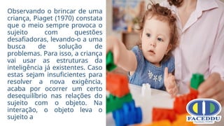 Observando o brincar de uma
criança, Piaget (1970) constata
que o meio sempre provoca o
sujeito com questões
desafiadoras, levando-o a uma
busca de solução de
problemas. Para isso, a criança
vai usar as estruturas da
inteligência já existentes. Caso
estas sejam insuficientes para
resolver a nova exigência,
acaba por ocorrer um certo
desequilíbrio nas relações do
sujeito com o objeto. Na
interação, o objeto leva o
sujeito a
 