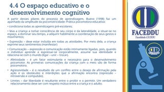 4.4 O espaço educativo e o
desenvolvimento cognitivo
A partir desses pilares do processo de aprendizagem, Bueno (1998) faz um
apanhado da amplitude da psicomotricidade: Prática psicomotora educativa:
• condiciona todas as aprendizagens pré-escolares;
• leva a criança a tomar consciência de seu corpo e da lateralidade, a situar-se no
espaço, a dominar seu tempo, a adquirir habilmente a coordenação de seus gestos e
movimentos;
• Expressão – deve estar incluída em todas as atividades. Por meio dela, a criança
exprime seus sentimentos (manifestar)
• Comunicação – expressão e comunicação estão intimamente ligadas, pois, quando
o indivíduo aprende a expressar-se corporalmente, assume sua identidade e
relaciona-se com o mundo (ligar – unir – trocar).
• Afetividade – é um fator estimulante e necessário para o desenvolvimento
psicomotor. As primeiras comunicações da criança com o meio são de forma
psicomotora.
• Agressividade – é o resultado de um conflito entre o desejo de afirmação pela
ação e os obstáculos e interdições que a afirmação encontra (repressão –
introversão e compulsão).
• Limites – dar liberdade é resultante entre o proibir e o permitir. Um verdadeiro
relacionamento deve ser com respeito mútuo entre a criança e o adulto.
 