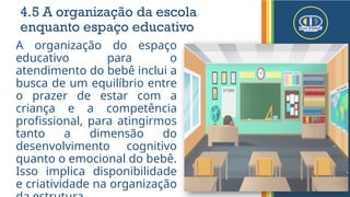 4.5 A organização da escola
enquanto espaço educativo
A organização do espaço
educativo para o
atendimento do bebê inclui a
busca de um equilíbrio entre
o prazer de estar com a
criança e a competência
profissional, para atingirmos
tanto a dimensão do
desenvolvimento cognitivo
quanto o emocional do bebê.
Isso implica disponibilidade
e criatividade na organização
 