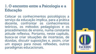 1. O encontro entre a Psicologia e a
Educação
Colocar os conhecimentos psicológicos a
serviço da educação implica, para a prática
docente, confrontar os conhecimentos
teóricos, os métodos pedagógicos e os
procedimentos de ensino, numa constante
atitude reflexiva. Portanto, neste capítulo,
busca-se criar situações de incertezas, de
dúvidas, discutir suposições e, assim, criar
um espaço para novas reflexões, outros
paradigmas educacionais.
 