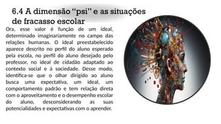 6.4 A dimensão “psi” e as situações
de fracasso escolar
Ora, esse valor é função de um ideal,
determinado imaginariamente no campo das
relações humanas. O ideal preestabelecido
aparece descrito no perfil do aluno esperado
pela escola, no perfil do aluno desejado pelo
professor, no ideal de cidadão adaptado ao
contexto social e à sociedade. Desse modo,
identifica-se que o olhar dirigido ao aluno
busca uma expectativa, um ideal, um
comportamento padrão e tem relação direta
com o aproveitamento e o desempenho escolar
do aluno, desconsiderando as suas
potencialidades e expectativas com o aprender.
 
