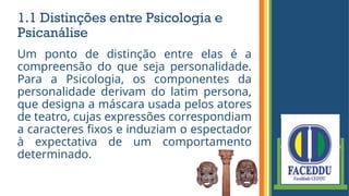 1.1 Distinções entre Psicologia e
Psicanálise
Um ponto de distinção entre elas é a
compreensão do que seja personalidade.
Para a Psicologia, os componentes da
personalidade derivam do latim persona,
que designa a máscara usada pelos atores
de teatro, cujas expressões correspondiam
a caracteres fixos e induziam o espectador
à expectativa de um comportamento
determinado.
 