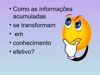 Como as informações acumuladas  se transformam em  conhecimento  efetivo? 