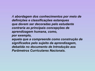 A  abordagem dos conhecimentos por meio de definições e classificações estanques que devem ser decoradas pelo estudante contraria as principais concepções de aprendizagem humana, como,  por exemplo,  aquela que a compreende como construção de significados pelo sujeito da aprendizagem, debatida no documento de Introdução aos Parâmetros Curriculares Nacionais.   