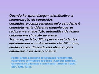 Quando há aprendizagem significativa, a memorização de conteúdos debatidos e compreendidos pelo estudante é completamente diferente daquela que se reduz à mera repetição automática de textos cobrada em situação de prova. Torna-se, de fato, difícil para os estudantes apreenderem o conhecimento científico que, muitas vezes, discorda das observações cotidianas e do senso comum. Fonte: Brasil. Secretaria de Educação Fundamental. Parâmetros curriculares nacionais : Ciências Naturais / Secretaria de Educação Fundamental. . Brasília : MEC / SEF, 1998, 138 p. 