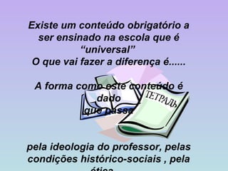 Existe um conteúdo obrigatório a ser ensinado na escola que é “universal”  O que vai fazer a diferença é...... A forma como este conteúdo é dado que passa pela ideologia do professor, pelas condições histórico-sociais , pela ética  .... 