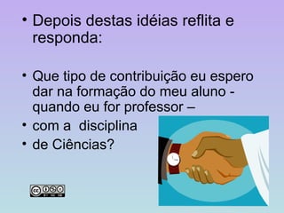 Depois destas idéias reflita e responda: Que tipo de contribuição eu espero dar na formação do meu aluno - quando eu for professor –  com a  disciplina  de Ciências?  
