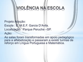 Projeto Adoção: 
Escola : E. M.E.F. Garcia D’Avila. 
Localização: Parque Peruche –SP. 
Ação: 
As salas foram transformadas em apoio pedagógico 
para a alfabetização e passaram a existir turmas de 
reforço em Língua Portuguesa e Matemática. 
 