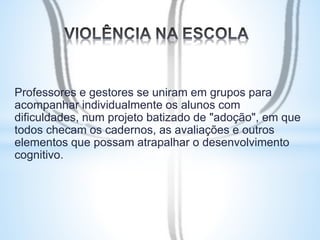 Professores e gestores se uniram em grupos para 
acompanhar individualmente os alunos com 
dificuldades, num projeto batizado de "adoção", em que 
todos checam os cadernos, as avaliações e outros 
elementos que possam atrapalhar o desenvolvimento 
cognitivo. 
 