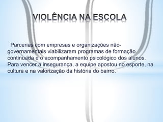 Parcerias com empresas e organizações não-governamentais 
viabilizaram programas de formação 
continuada e o acompanhamento psicológico dos alunos. 
Para vencer a insegurança, a equipe apostou no esporte, na 
cultura e na valorização da história do bairro. 
 