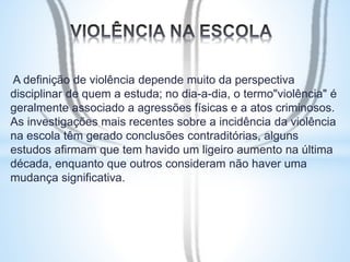 A definição de violência depende muito da perspectiva 
disciplinar de quem a estuda; no dia-a-dia, o termo"violência" é 
geralmente associado a agressões físicas e a atos criminosos. 
As investigações mais recentes sobre a incidência da violência 
na escola têm gerado conclusões contraditórias, alguns 
estudos afirmam que tem havido um ligeiro aumento na última 
década, enquanto que outros consideram não haver uma 
mudança significativa. 
 