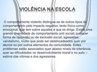 O comportamento violento distingue-se de outros tipos de 
comportamento pelo impacto negativo, tanto físico como 
emocional, que tem sobre aqueles a que se dirige. Existe uma 
grande diversidade de comportamento anti social( qualquer 
forma de opressão ou de exclusão social, agressões, 
vandalismo, roubo que pode ser desencadeados quer por 
alunos ou por outros elementos da comunidade. Estes 
problemas estão associados quer abaixo níveis de tolerância, 
quer as dificuldades no desenvolvimento moral e no auto – 
estima das vítimas e dos agressores. 
 