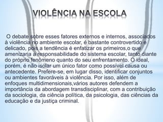 O debate sobre esses fatores externos e internos, associados 
à violência no ambiente escolar, é bastante controvertido e 
delicado, pois a tendência é enfatizar os primeiros,o que 
amenizaria a responsabilidade do sistema escolar, tanto diante 
do próprio fenômeno quanto do seu enfrentamento. O ideal, 
porém, é não isolar um único fator como possível causa ou 
antecedente. Prefere-se, em lugar disso, identificar conjuntos 
ou ambientes favoráveis à violência. Por isso, além de 
enfoques multidimensionais,vários autores defendem a 
importância da abordagem transdisciplinar, com a contribuição 
da sociologia, da ciência política, da psicologia, das ciências da 
educação e da justiça criminal. 
 