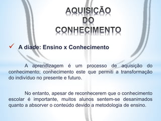  A díade: Ensino x Conhecimento 
A aprendizagem é um processo de aquisição do 
conhecimento; conhecimento este que permiti a transformação 
do indivíduo no presente e futuro. 
No entanto, apesar de reconhecerem que o conhecimento 
escolar é importante, muitos alunos sentem-se desanimados 
quanto a absorver o conteúdo devido a metodologia de ensino. 
 