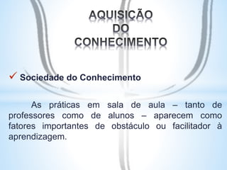  Sociedade do Conhecimento 
As práticas em sala de aula – tanto de 
professores como de alunos – aparecem como 
fatores importantes de obstáculo ou facilitador à 
aprendizagem. 
 