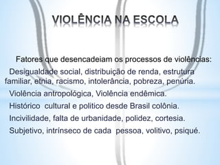 Fatores que desencadeiam os processos de violências: 
Desigualdade social, distribuição de renda, estrutura 
familiar, etnia, racismo, intolerância, pobreza, penúria. 
Violência antropológica, Violência endêmica. 
Histórico cultural e politico desde Brasil colônia. 
Incivilidade, falta de urbanidade, polidez, cortesia. 
Subjetivo, intrínseco de cada pessoa, volitivo, psiqué. 
 
