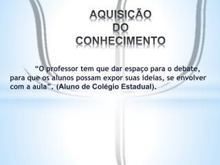 “O professor tem que dar espaço para o debate, 
para que os alunos possam expor suas ideias, se envolver 
com a aula”. (Aluno de Colégio Estadual). 
 
