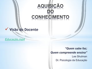  Visão do Docente 
Educação.mp4 
“Quem sabe faz; 
Quem compreende ensina” 
Lee Shulman 
Dr. Psicologia da Educação 
 