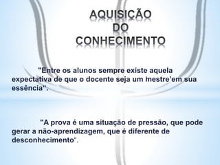 "Entre os alunos sempre existe aquela 
expectativa de que o docente seja um ‘mestre’ em sua 
essência“. 
"A prova é uma situação de pressão, que pode 
gerar a não-aprendizagem, que é diferente de 
desconhecimento“. 
 