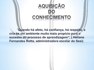"Quando há afeto, há confiança, há respeito, e 
cria-se um ambiente muito mais propício para o 
sucesso do processo de aprendizagem“. ( Heliane 
Fernandes Rotta, administradora escolar do Sesi) 
 