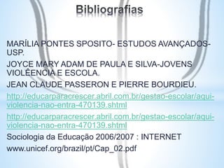 MARÍLIA PONTES SPOSITO- ESTUDOS AVANÇADOS-USP. 
JOYCE MARY ADAM DE PAULA E SILVA-JOVENS 
VIOLÊENCIA E ESCOLA. 
JEAN CLAUDE PASSERON E PIERRE BOURDIEU. 
http://educarparacrescer.abril.com.br/gestao-escolar/aqui-violencia- 
nao-entra-470139.shtml 
http://educarparacrescer.abril.com.br/gestao-escolar/aqui-violencia- 
nao-entra-470139.shtml 
Sociologia da Educação 2006/2007 : INTERNET 
www.unicef.org/brazil/pt/Cap_02.pdf 
 