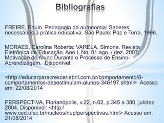 FREIRE, Paulo. Pedagogia da autonomia: Saberes 
necessários à prática educativa. São Paulo: Paz e Terra, 1996. 
MORAES, Carolina Roberta; VARELA, Simone. Revista 
Eletrônica de Educação. Ano I, No. 01 ago. / dez. 2007; 
Motivação do Aluno Durante o Processo de Ensino- 
Aprendizagem. Disponível: 
<http://educarparacrescer.abril.com.br/comportamento/8- 
comportamentos-desestimulam-alunos-346197.shtml> Acesso 
em: 22/08/2014 
PERSPECTIVA, Florianópolis, v.22, n.02, p.345 a 380, jul/dez. 
2004. Disponível: <http:/ 
www.ced.ufsc.br/nucleos/nup/perspectivas.html> Acesso em: 
21/08/2014 
