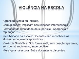 Agressão: Direta ou Indireta. 
Comunidades: Implicam nas relações interpessoais 
Formação da Identidade de superfície: Aparência e 
reputação. 
Invisibilidade na escola: Docentes não reconhece os 
alunos como jovens aprendizes. 
Violência Simbólica: Sob forma sutil, sem coação aparente, 
sem constrangimento, imperceptível. 
Hierarquia na escola: Entre docentes e discentes. 
 