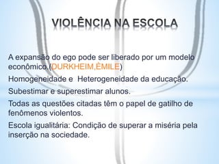 A expansão do ego pode ser liberado por um modelo 
econômico.(DURKHEIM,ÈMILE) 
Homogeneidade e Heterogeneidade da educação. 
Subestimar e superestimar alunos. 
Todas as questões citadas têm o papel de gatilho de 
fenômenos violentos. 
Escola igualitária: Condição de superar a miséria pela 
inserção na sociedade. 
 