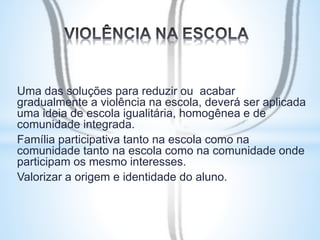 Uma das soluções para reduzir ou acabar 
gradualmente a violência na escola, deverá ser aplicada 
uma ideia de escola igualitária, homogênea e de 
comunidade integrada. 
Família participativa tanto na escola como na 
comunidade tanto na escola como na comunidade onde 
participam os mesmo interesses. 
Valorizar a origem e identidade do aluno. 
 