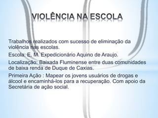 Trabalhos realizados com sucesso de eliminação da 
violência nas escolas. 
Escola: E. M. Expedicionário Aquino de Araujo. 
Localização: Baixada Fluminense entre duas comunidades 
de baixa renda de Duque de Caxias. 
Primeira Ação : Mapear os jovens usuários de drogas e 
álcool e encaminhá-los para a recuperação. Com apoio da 
Secretária de ação social. 
 