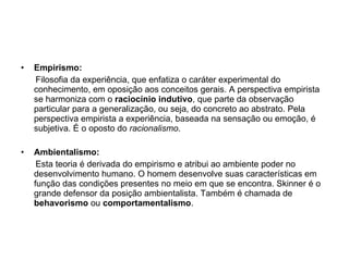 Empirismo: Filosofia da experiência, que enfatiza o caráter experimental do conhecimento, em oposição aos conceitos gerais. A perspectiva empirista se harmoniza com o  raciocínio indutivo , que parte da observação particular para a generalização, ou seja, do concreto ao abstrato. Pela perspectiva empirista a experiência, baseada na sensação ou emoção, é subjetiva. É o oposto do  racionalismo .  Ambientalismo: Esta teoria é derivada do empirismo e atribui ao ambiente poder no desenvolvimento humano. O homem desenvolve suas características em função das condições presentes no meio em que se encontra. Skinner é o grande defensor da posição ambientalista. Também é chamada de  behavorismo  ou  comportamentalismo . 