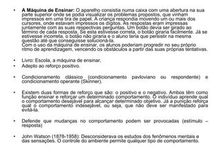 A Máquina de Ensinar:  O aparelho consistia numa caixa com uma abertura na sua parte superior onde se podia visualizar os problemas propostos, que vinham impressos em uma tira de papel. A criança respondia movendo um ou mais dos cursores, onde estavam impressos os dígitos. As respostas eram impressas juntamente com as suas respectivas perguntas. Um botão devia ser girado ao término de cada resposta. Se esta estivesse correta, o botão giraria facilmente. Já se estivesse incorreta, o botão não giraria e o aluno teria que persistir na mesma questão até que conseguisse solucioná-la. Com o uso da máquina de ensinar, os alunos poderiam progredir no seu próprio ritmo de aprendizagem, vencendo os obstáculos a partir das suas próprias tentativas.  Livro: Escola, a máquina de ensinar. Adepto ao reforço positivo.  Condicionamento clássico (condicionamento pavloviano ou respondente) e condicionamento operante (Skinner). Existem duas formas de reforço que são: o positivo e o negativo. Ambos têm como função ensinar e reforçar um determinado comportamento. O indivíduo aprende qual o comportamento desejável para alcançar determinado objetivo. Já a punição reforça qual o comportamento indesejável, ou seja, que não deve ser manifestado para evitá-la.  Defende que mudanças no comportamento podem ser provocadas (estímulo – resposta) John Watson (1878-1958): Desconsiderava os estudos dos fenômenos mentais e das sensações. O controle do ambiente permite qualquer tipo de comportamento.  