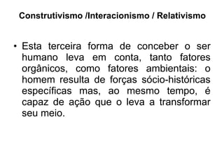 Construtivismo /Interacionismo / Relativismo Esta terceira forma de conceber o ser humano leva em conta, tanto fatores orgânicos, como fatores ambientais: o homem resulta de forças sócio-históricas específicas mas, ao mesmo tempo, é capaz de ação que o leva a transformar seu meio.  
