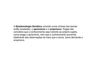 A  Epistemologia Genética  consiste numa síntese das teorias então existentes, o  apriorismo  e o  empirismo . Piaget não considera que o conhecimento seja inerente ao próprio sujeito, como prega o apriorismo, nem que o conhecimento provenha totalmente das observações do meio que o cerca, como demanda o empirismo. 