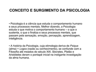 CONCEITO E SURGIMENTO DA PSICOLOGIA Psicologia é a ciência que estuda o comportamento humano e seus processos mentais. Melhor dizendo, a Psicologia estuda o que motiva o comportamento humano – o que o sustenta, o que o finaliza e seus processos mentais, que passam pela sensação, emoção, percepção, aprendizagem, inteligência. A história da Psicologia, cuja etimologia deriva de  Psique  (alma) +  Logos  (razão ou conhecimento), se confunde com a Filosofia até meados do século XIX. Sócrates, Platão e Aristóteles deram o pontapé inicial na instigante investigação da alma humana. 