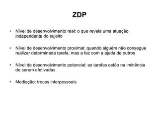 ZDP Nível de desenvolvimento real: o que revela uma atuação  independente  do sujeito Nível de desenvolvimento proximal: quando alguém não consegue realizar determinada tarefa, mas a faz com a ajuda de outros Nível de desenvolvimento potencial: as tarefas estão na iminência de serem efetivadas Mediação: trocas interpessoais 