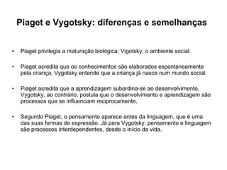 Piaget e Vygotsky: diferenças e semelhanças   Piaget privilegia a maturação biológica; Vigotsky, o ambiente social.  Piaget acredita que os conhecimentos são elaborados espontaneamente pela criança, Vygotsky entende que a criança já nasce num mundo social.  Piaget acredita que a aprendizagem subordina-se ao desenvolvimento, Vygotsky, ao contrário, postula que o desenvolvimento e aprendizagem são processos que se influenciam reciprocamente.  Segundo Piaget, o pensamento aparece antes da linguagem, que é uma das suas formas de expressão. Já para Vygotsky, pensamento e linguagem são processos interdependentes, desde o início da vida.  